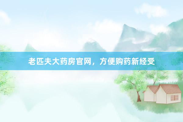 老匹夫大药房官网,方便购药新经受